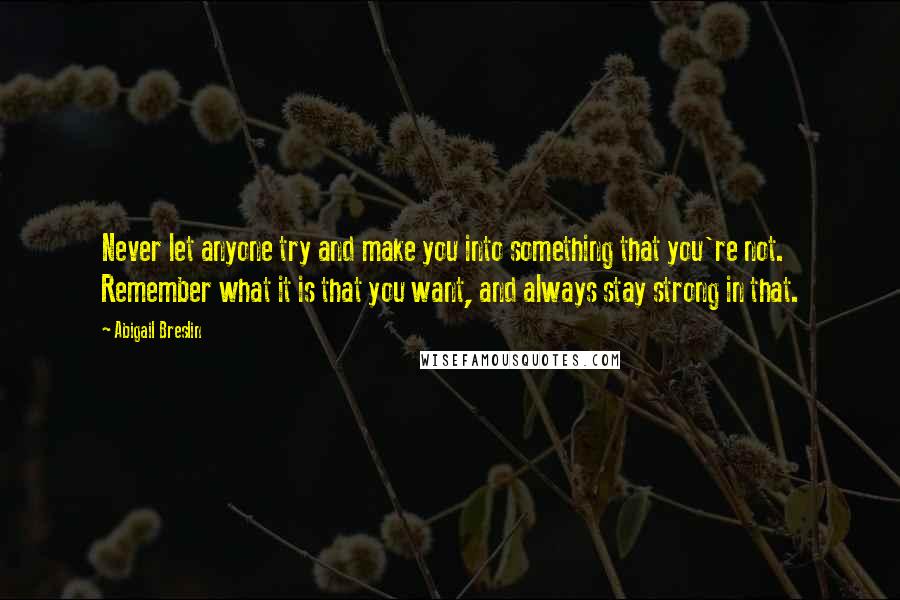 Abigail Breslin Quotes: Never let anyone try and make you into something that you're not. Remember what it is that you want, and always stay strong in that.