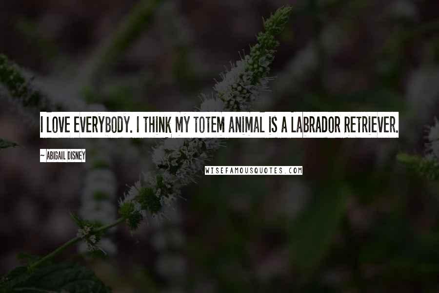 Abigail Disney Quotes: I love everybody. I think my totem animal is a Labrador Retriever.