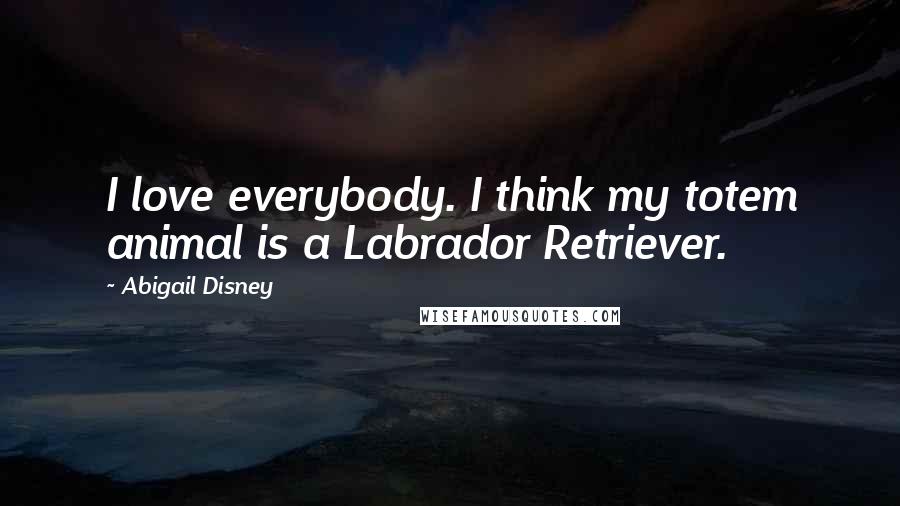 Abigail Disney Quotes: I love everybody. I think my totem animal is a Labrador Retriever.