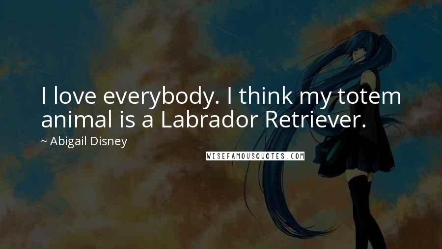 Abigail Disney Quotes: I love everybody. I think my totem animal is a Labrador Retriever.