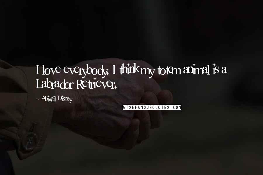 Abigail Disney Quotes: I love everybody. I think my totem animal is a Labrador Retriever.