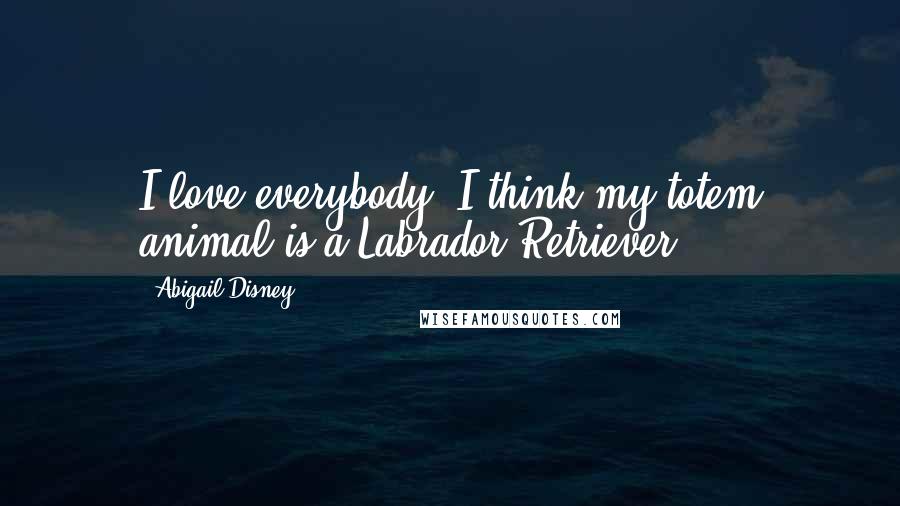 Abigail Disney Quotes: I love everybody. I think my totem animal is a Labrador Retriever.