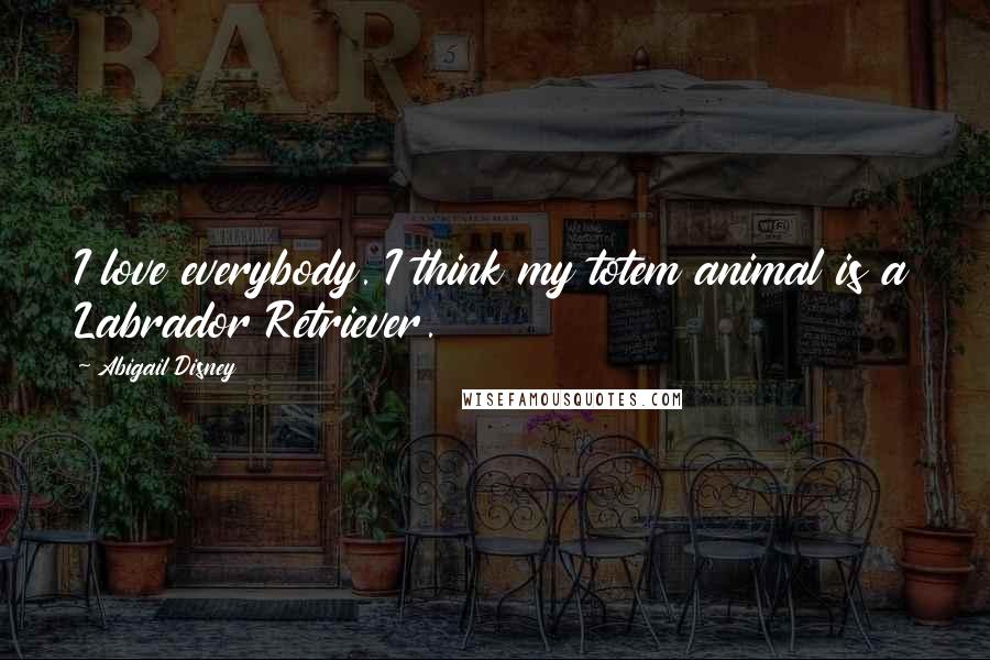 Abigail Disney Quotes: I love everybody. I think my totem animal is a Labrador Retriever.