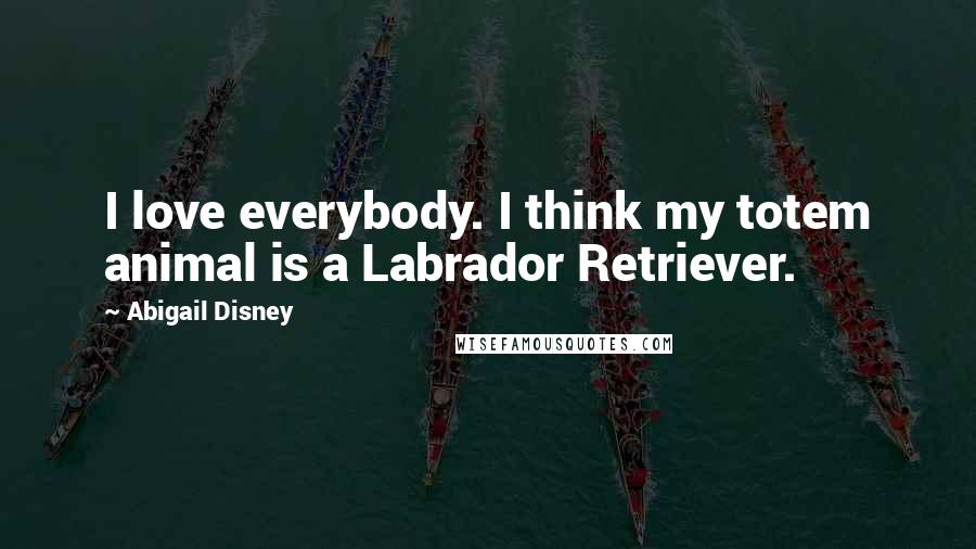 Abigail Disney Quotes: I love everybody. I think my totem animal is a Labrador Retriever.