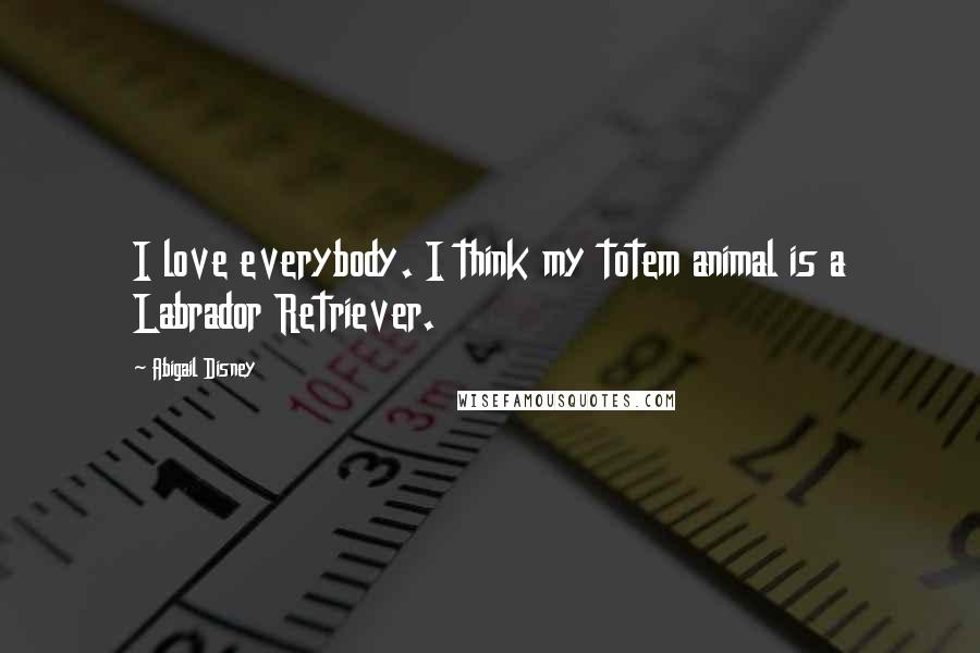 Abigail Disney Quotes: I love everybody. I think my totem animal is a Labrador Retriever.