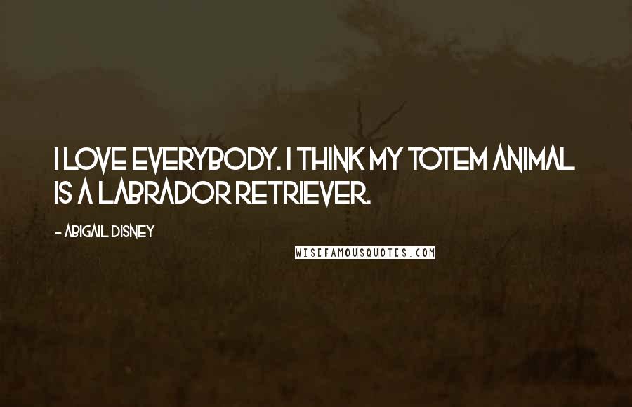 Abigail Disney Quotes: I love everybody. I think my totem animal is a Labrador Retriever.