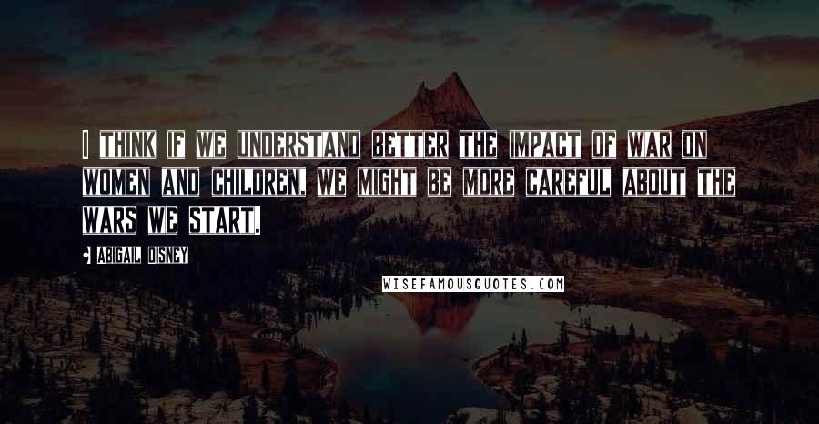 Abigail Disney Quotes: I think if we understand better the impact of war on women and children, we might be more careful about the wars we start.