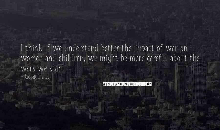 Abigail Disney Quotes: I think if we understand better the impact of war on women and children, we might be more careful about the wars we start.