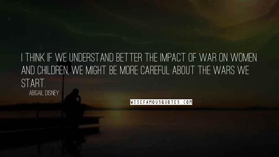 Abigail Disney Quotes: I think if we understand better the impact of war on women and children, we might be more careful about the wars we start.