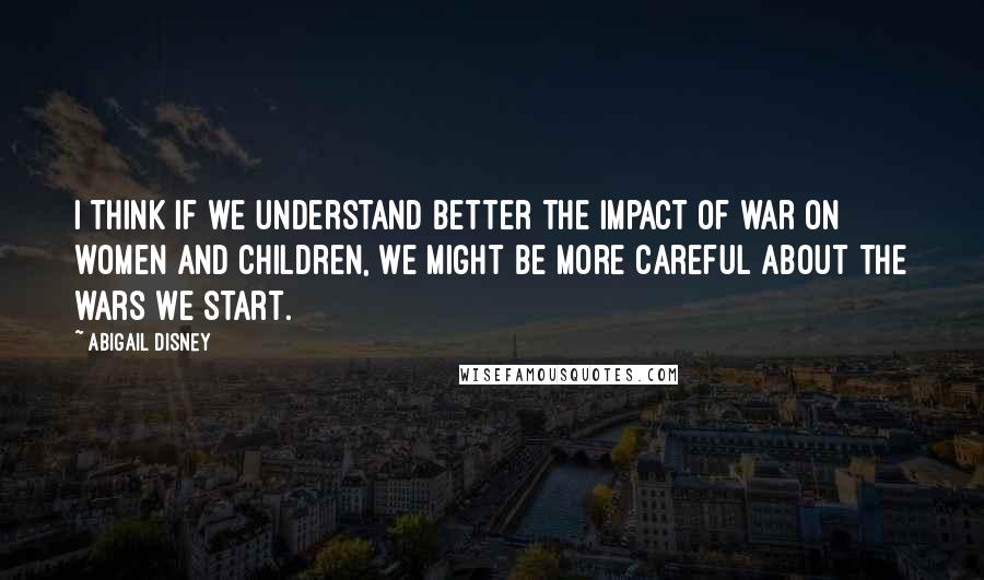 Abigail Disney Quotes: I think if we understand better the impact of war on women and children, we might be more careful about the wars we start.