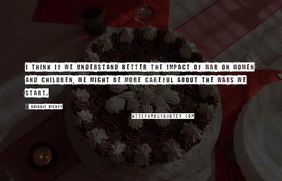 Abigail Disney Quotes: I think if we understand better the impact of war on women and children, we might be more careful about the wars we start.