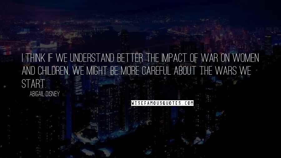 Abigail Disney Quotes: I think if we understand better the impact of war on women and children, we might be more careful about the wars we start.