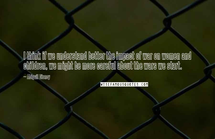 Abigail Disney Quotes: I think if we understand better the impact of war on women and children, we might be more careful about the wars we start.