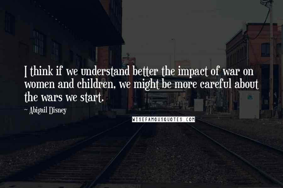 Abigail Disney Quotes: I think if we understand better the impact of war on women and children, we might be more careful about the wars we start.