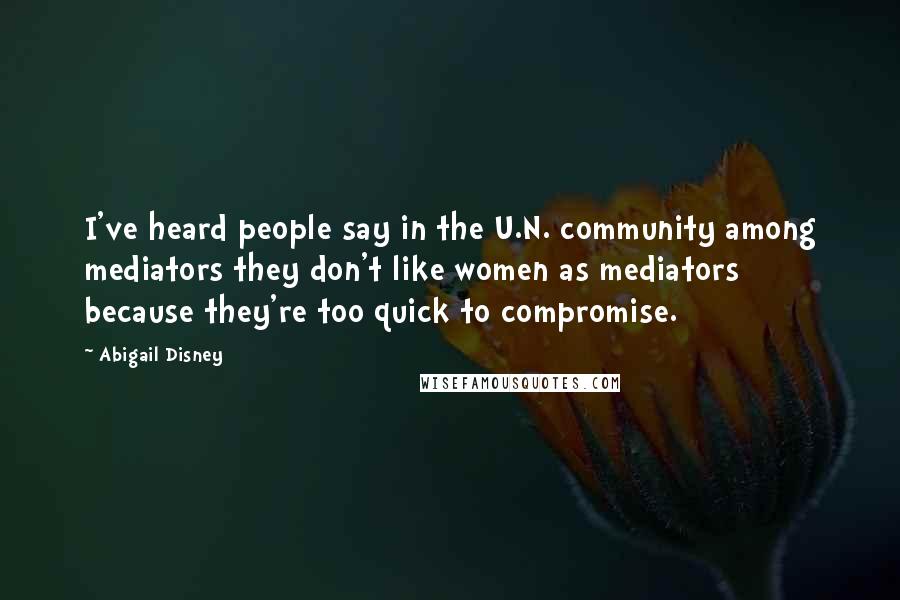 Abigail Disney Quotes: I've heard people say in the U.N. community among mediators they don't like women as mediators because they're too quick to compromise.