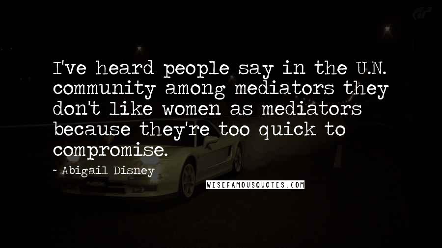 Abigail Disney Quotes: I've heard people say in the U.N. community among mediators they don't like women as mediators because they're too quick to compromise.