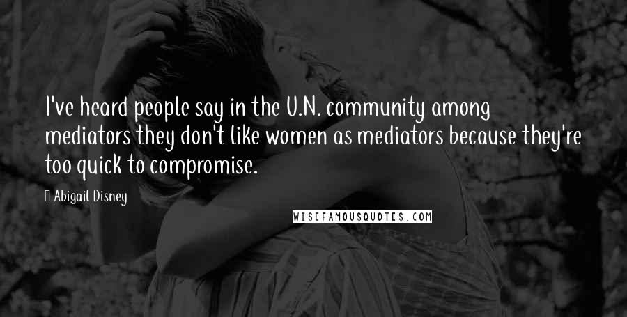 Abigail Disney Quotes: I've heard people say in the U.N. community among mediators they don't like women as mediators because they're too quick to compromise.