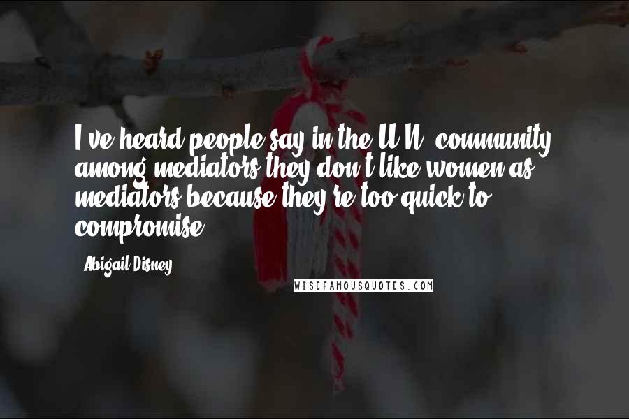 Abigail Disney Quotes: I've heard people say in the U.N. community among mediators they don't like women as mediators because they're too quick to compromise.