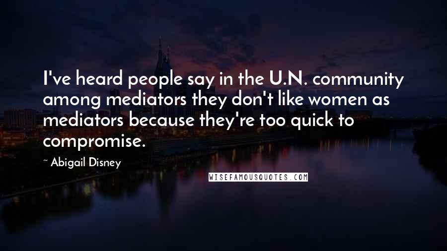 Abigail Disney Quotes: I've heard people say in the U.N. community among mediators they don't like women as mediators because they're too quick to compromise.