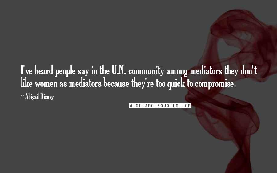 Abigail Disney Quotes: I've heard people say in the U.N. community among mediators they don't like women as mediators because they're too quick to compromise.