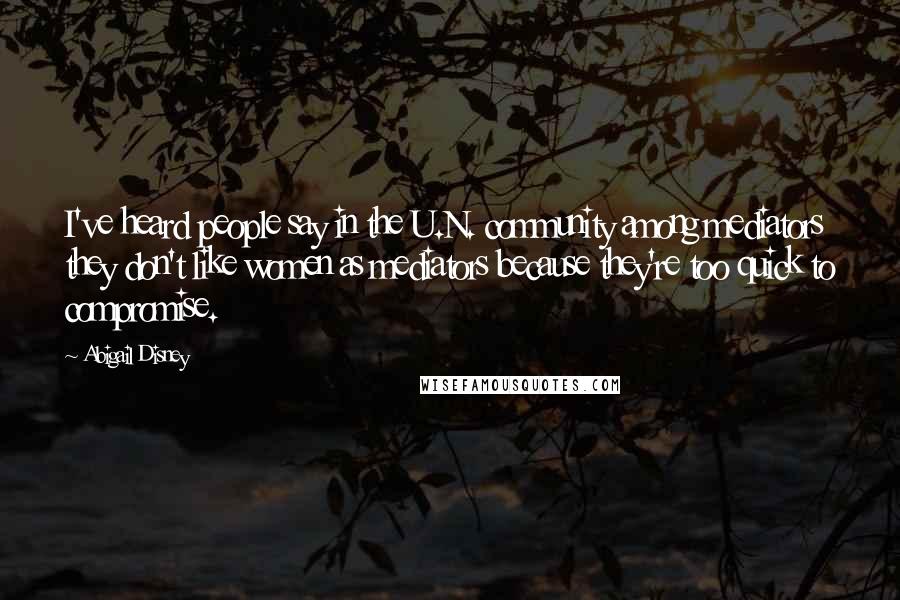 Abigail Disney Quotes: I've heard people say in the U.N. community among mediators they don't like women as mediators because they're too quick to compromise.