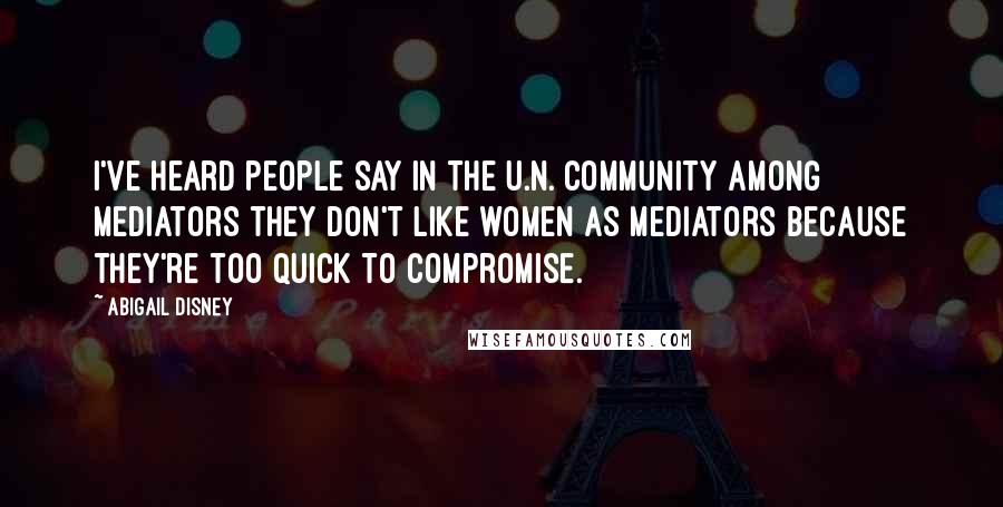 Abigail Disney Quotes: I've heard people say in the U.N. community among mediators they don't like women as mediators because they're too quick to compromise.