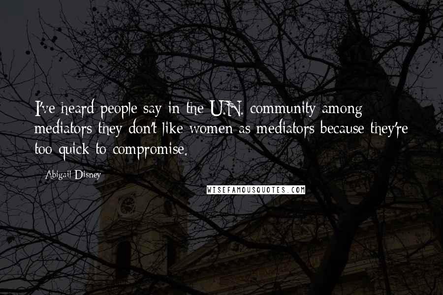 Abigail Disney Quotes: I've heard people say in the U.N. community among mediators they don't like women as mediators because they're too quick to compromise.