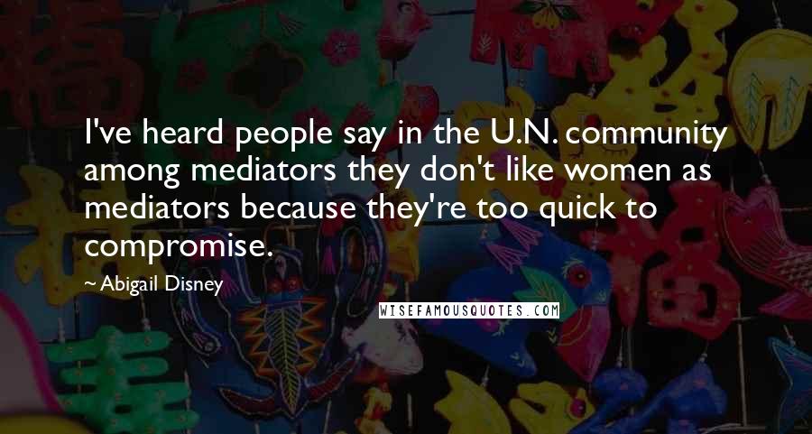 Abigail Disney Quotes: I've heard people say in the U.N. community among mediators they don't like women as mediators because they're too quick to compromise.