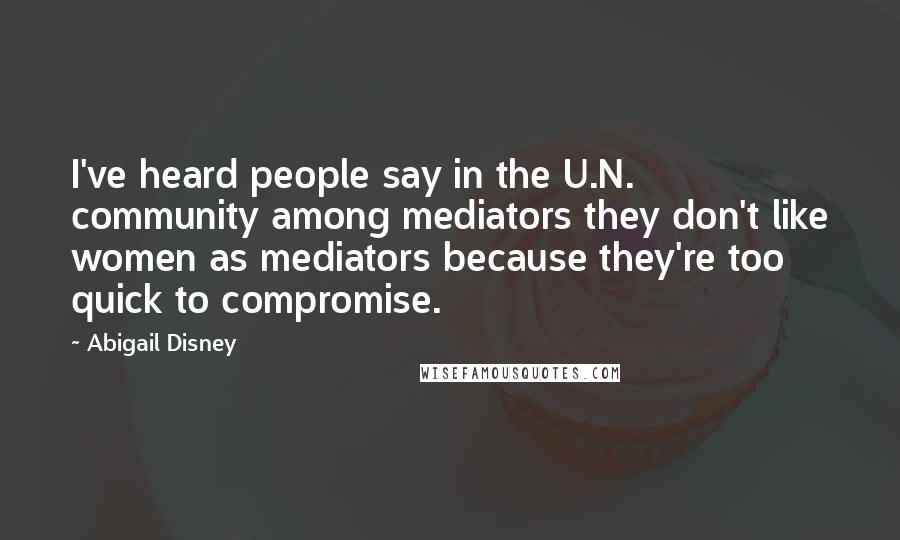 Abigail Disney Quotes: I've heard people say in the U.N. community among mediators they don't like women as mediators because they're too quick to compromise.