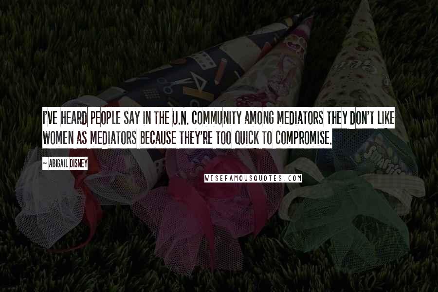 Abigail Disney Quotes: I've heard people say in the U.N. community among mediators they don't like women as mediators because they're too quick to compromise.