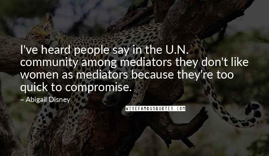 Abigail Disney Quotes: I've heard people say in the U.N. community among mediators they don't like women as mediators because they're too quick to compromise.