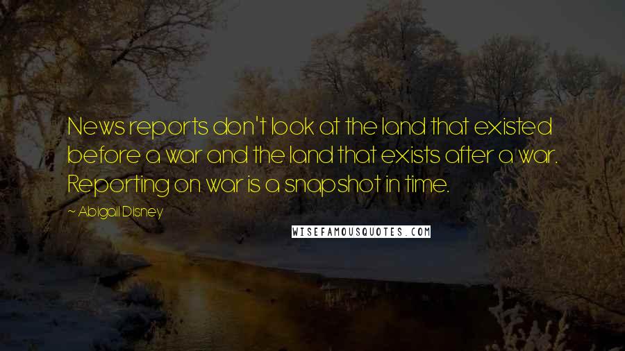 Abigail Disney Quotes: News reports don't look at the land that existed before a war and the land that exists after a war. Reporting on war is a snapshot in time.