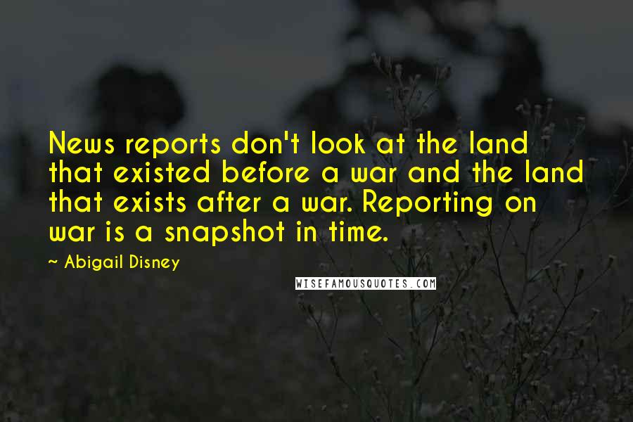 Abigail Disney Quotes: News reports don't look at the land that existed before a war and the land that exists after a war. Reporting on war is a snapshot in time.