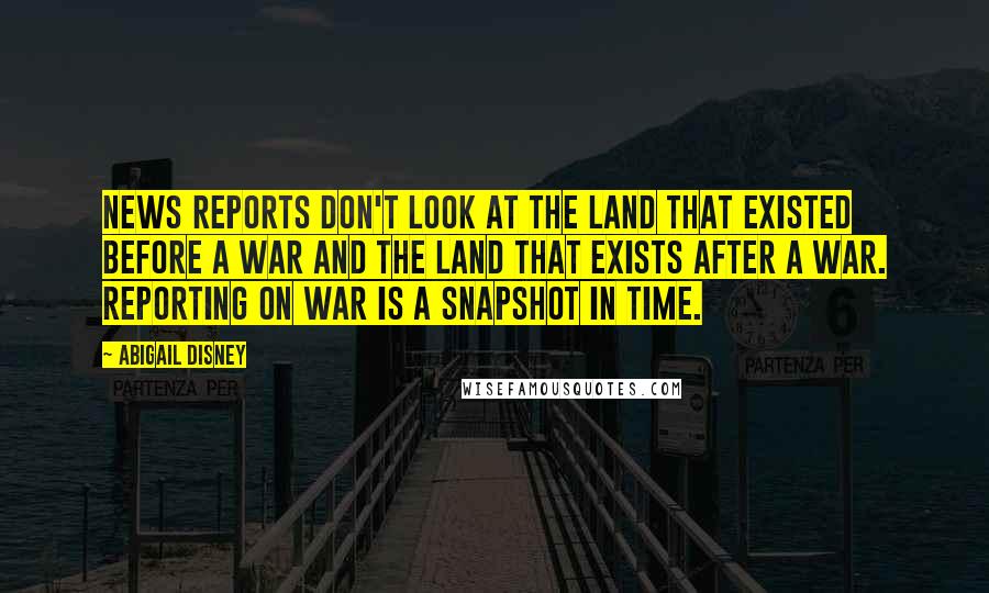 Abigail Disney Quotes: News reports don't look at the land that existed before a war and the land that exists after a war. Reporting on war is a snapshot in time.