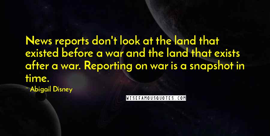 Abigail Disney Quotes: News reports don't look at the land that existed before a war and the land that exists after a war. Reporting on war is a snapshot in time.