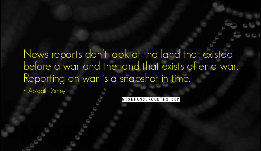 Abigail Disney Quotes: News reports don't look at the land that existed before a war and the land that exists after a war. Reporting on war is a snapshot in time.