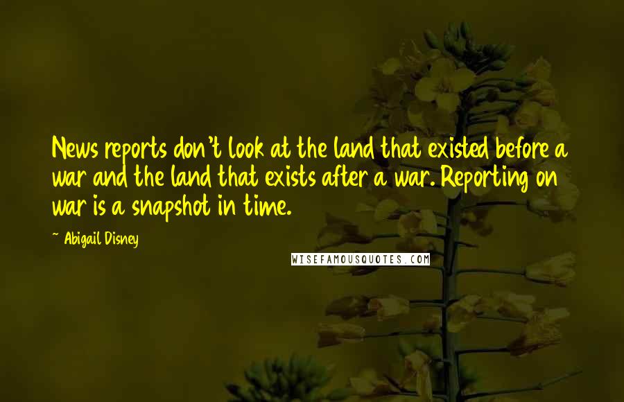 Abigail Disney Quotes: News reports don't look at the land that existed before a war and the land that exists after a war. Reporting on war is a snapshot in time.