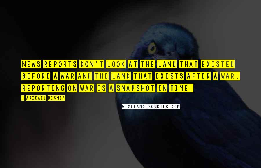 Abigail Disney Quotes: News reports don't look at the land that existed before a war and the land that exists after a war. Reporting on war is a snapshot in time.