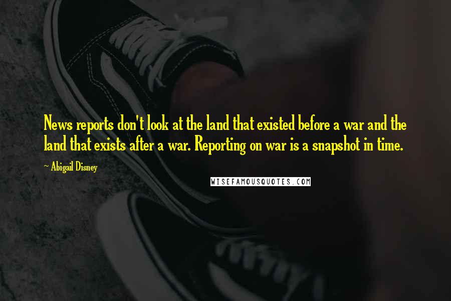 Abigail Disney Quotes: News reports don't look at the land that existed before a war and the land that exists after a war. Reporting on war is a snapshot in time.