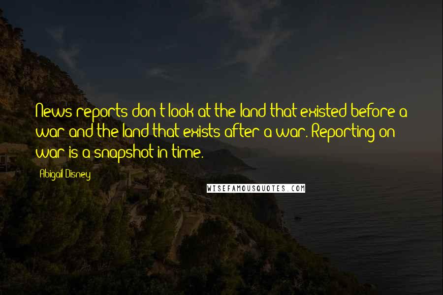 Abigail Disney Quotes: News reports don't look at the land that existed before a war and the land that exists after a war. Reporting on war is a snapshot in time.