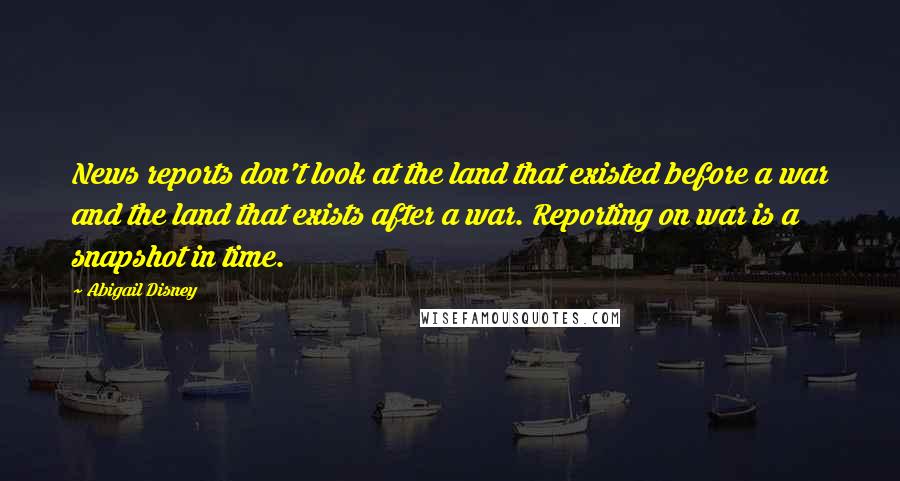 Abigail Disney Quotes: News reports don't look at the land that existed before a war and the land that exists after a war. Reporting on war is a snapshot in time.