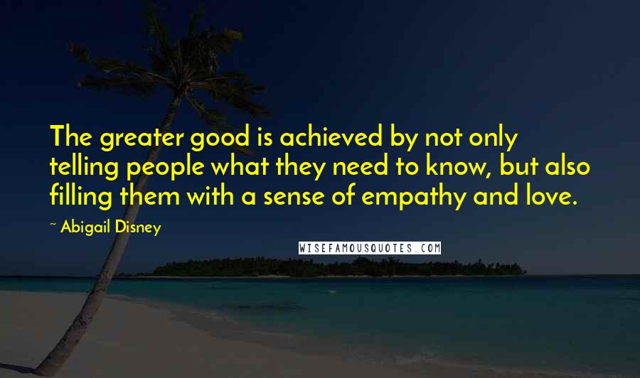 Abigail Disney Quotes: The greater good is achieved by not only telling people what they need to know, but also filling them with a sense of empathy and love.