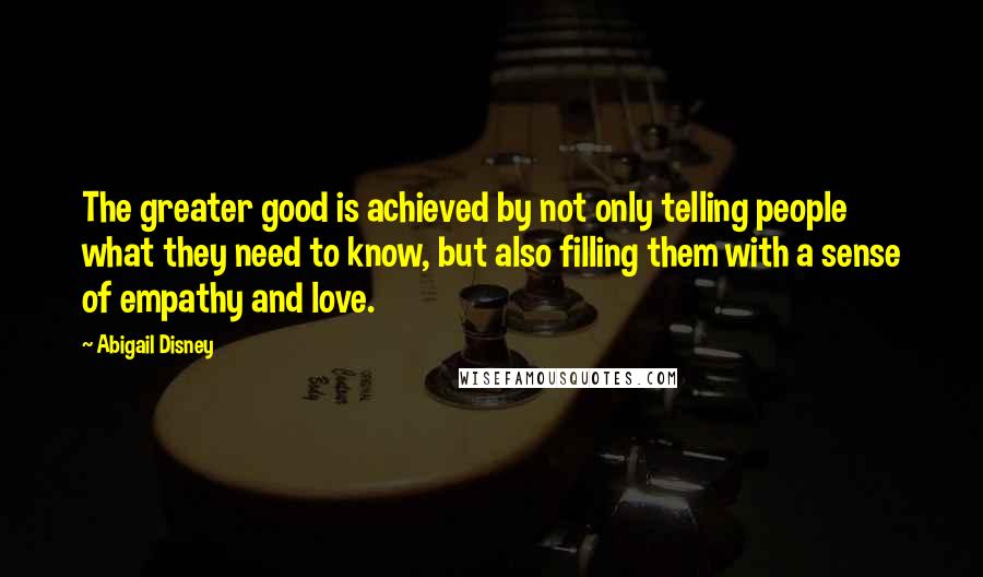 Abigail Disney Quotes: The greater good is achieved by not only telling people what they need to know, but also filling them with a sense of empathy and love.