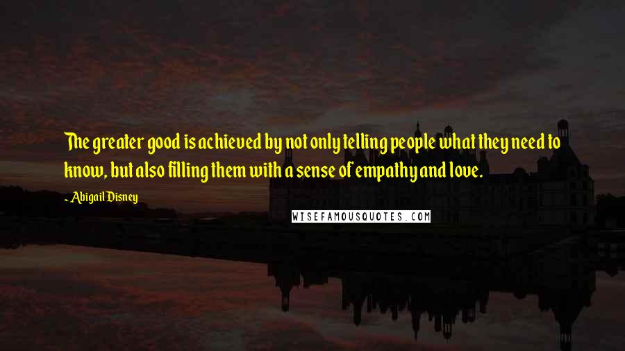 Abigail Disney Quotes: The greater good is achieved by not only telling people what they need to know, but also filling them with a sense of empathy and love.