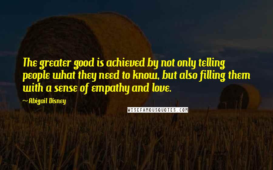 Abigail Disney Quotes: The greater good is achieved by not only telling people what they need to know, but also filling them with a sense of empathy and love.