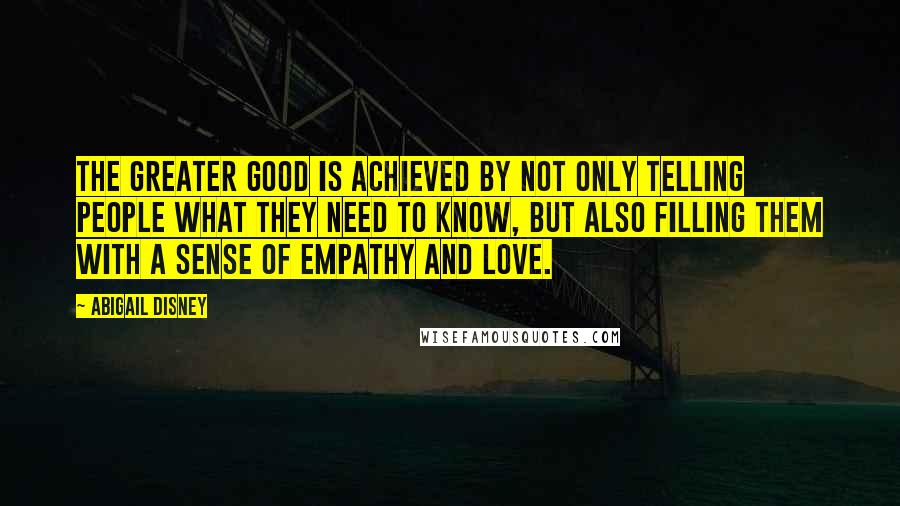 Abigail Disney Quotes: The greater good is achieved by not only telling people what they need to know, but also filling them with a sense of empathy and love.