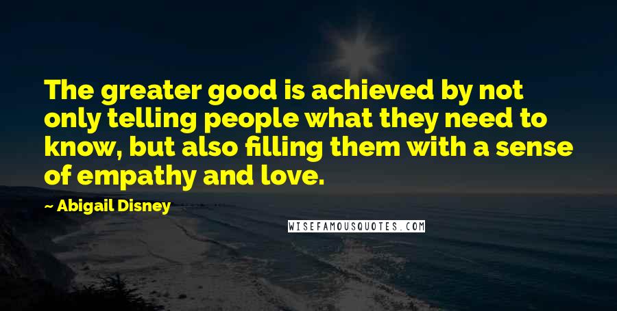 Abigail Disney Quotes: The greater good is achieved by not only telling people what they need to know, but also filling them with a sense of empathy and love.