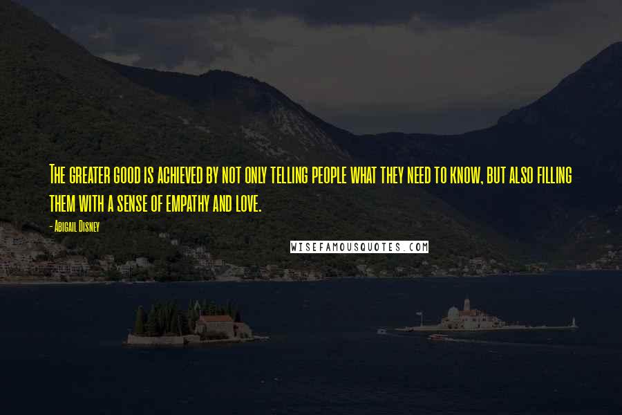 Abigail Disney Quotes: The greater good is achieved by not only telling people what they need to know, but also filling them with a sense of empathy and love.