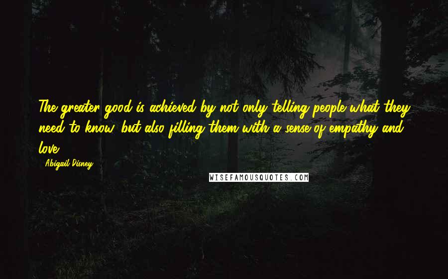 Abigail Disney Quotes: The greater good is achieved by not only telling people what they need to know, but also filling them with a sense of empathy and love.