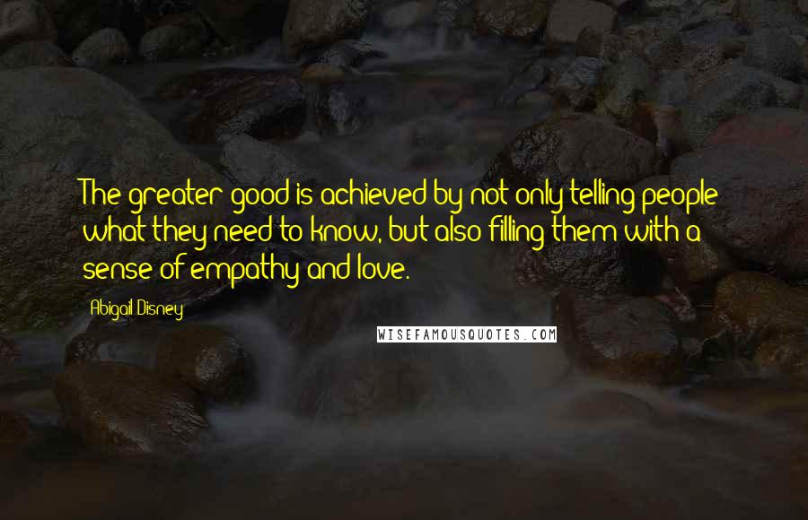 Abigail Disney Quotes: The greater good is achieved by not only telling people what they need to know, but also filling them with a sense of empathy and love.